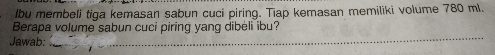 lbu membeli tiga kemasan sabun cuci piring. Tiap kemasan memiliki volume 780 ml. 
Berapa volume sabun cuci piring yang dibeli ibu? 
Jawab: 
_