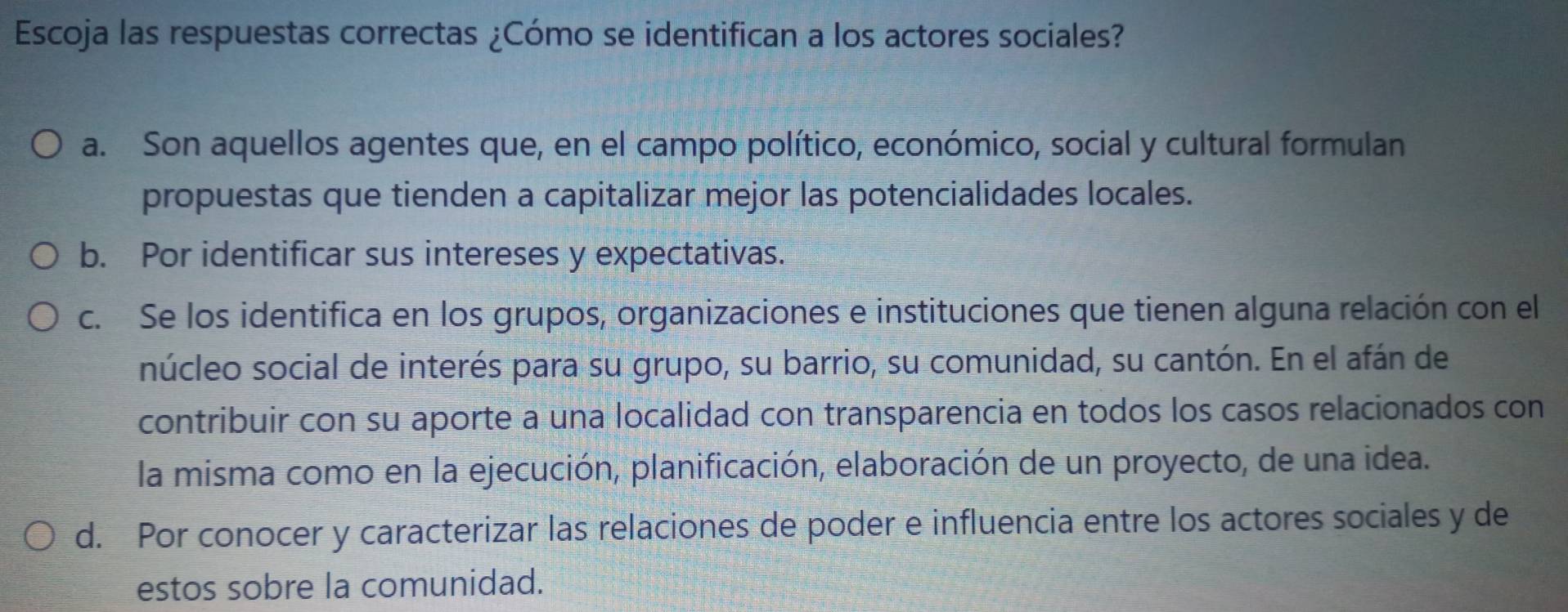 Escoja las respuestas correctas ¿Cómo se identifican a los actores sociales?
a. Son aquellos agentes que, en el campo político, económico, social y cultural formulan
propuestas que tienden a capitalizar mejor las potencialidades locales.
b. Por identificar sus intereses y expectativas.
c. Se los identifica en los grupos, organizaciones e instituciones que tienen alguna relación con el
núcleo social de interés para su grupo, su barrio, su comunidad, su cantón. En el afán de
contribuir con su aporte a una localidad con transparencia en todos los casos relacionados con
la misma como en la ejecución, planificación, elaboración de un proyecto, de una idea.
d. Por conocer y caracterizar las relaciones de poder e influencia entre los actores sociales y de
estos sobre la comunidad.