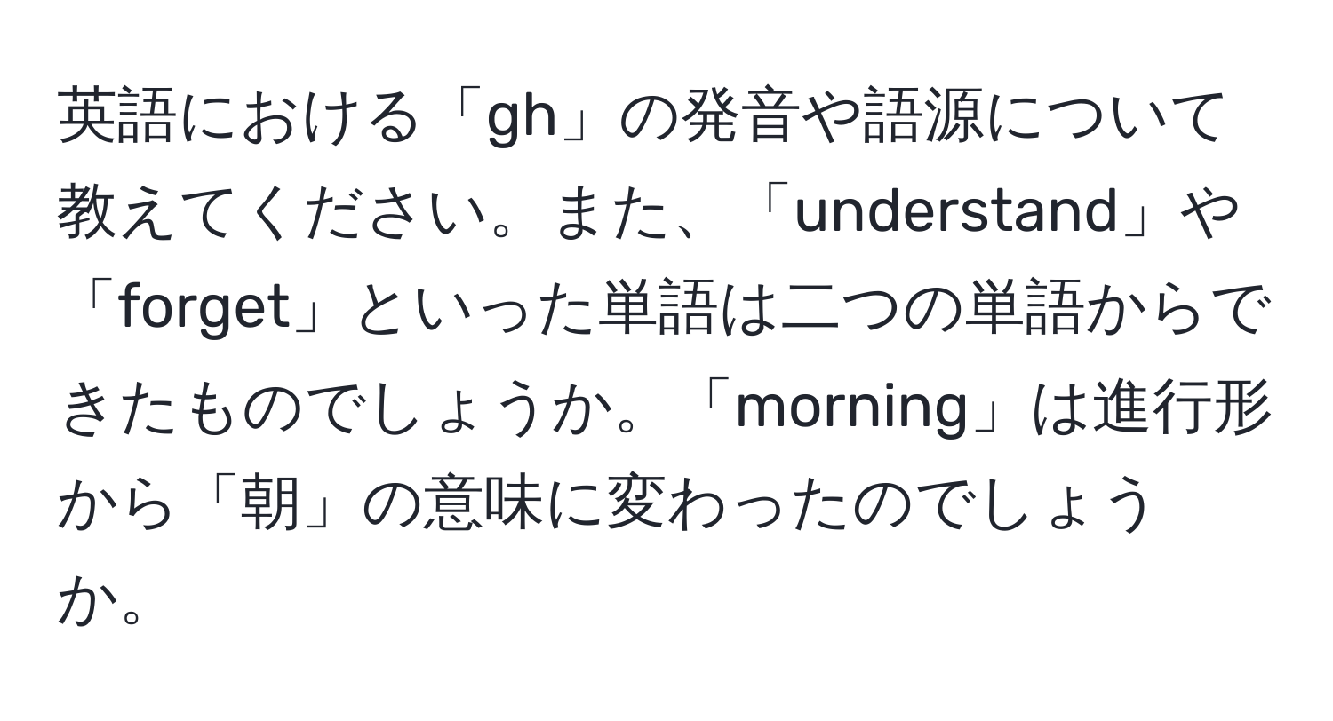 英語における「gh」の発音や語源について教えてください。また、「understand」や「forget」といった単語は二つの単語からできたものでしょうか。「morning」は進行形から「朝」の意味に変わったのでしょうか。