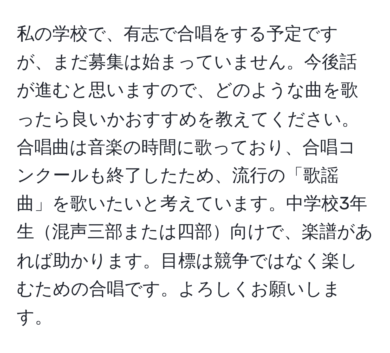 私の学校で、有志で合唱をする予定ですが、まだ募集は始まっていません。今後話が進むと思いますので、どのような曲を歌ったら良いかおすすめを教えてください。合唱曲は音楽の時間に歌っており、合唱コンクールも終了したため、流行の「歌謡曲」を歌いたいと考えています。中学校3年生混声三部または四部向けで、楽譜があれば助かります。目標は競争ではなく楽しむための合唱です。よろしくお願いします。