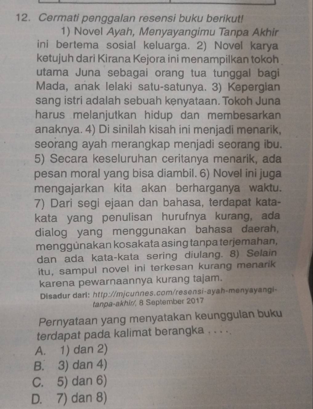 Cermati penggalan resensi buku berikut!
1) Novel Ayah, Menyayangimu Tanpa Akhir
ini bertema sosial keluarga. 2) Novel karya
ketujuh dari Kirana Kejora ini menampilkan tokoh
utama Juna sebagai orang tua tunggal bagi
Mada, añak lelaki satu-satunya. 3) Kepergian
sang istri adalah sebuah kenyataan. Tokoh Juna
harus melanjutkan hidup dan membesarkan 
anaknya. 4) Di sinilah kisah ini menjadi menarik,
seorang ayah merangkap menjadi seorang ibu.
5) Secara keseluruhan ceritanya menarik, ada
pesan moral yang bisa diambil. 6) Novel ini juga
mengajarkan kita akan berharganya waktu.
7) Dari segi ejaan dan bahasa, terdapat kata-
kata yang penulisan hurufnya kurang, ada
dialog yang menggunakan bahasa daerah,
menggünakan kosakata asing tanpa terjemahan,
dan ada kata-kata sering diulang. 8) Selain
itu, sampul novel ini terkesan kurang menarik
karena pewarnaannya kurang tajam.
Disadur darl: http://mjcunnes.com/resensi-ayah-menyayangi-
tanpa-akhir/, 8 September 2017
Pernyataan yang menyatakan keunggulan buku
terdapat pada kalimat berangka . . . ..
A. 1) dan 2)
B. 3) dan 4)
C. 5) dan 6)
D. 7) dan 8)