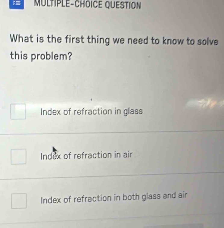 = MULTIPLE-CHOICE QUESTION
What is the first thing we need to know to solve
this problem?
Index of refraction in glass
Index of refraction in air
Index of refraction in both glass and air