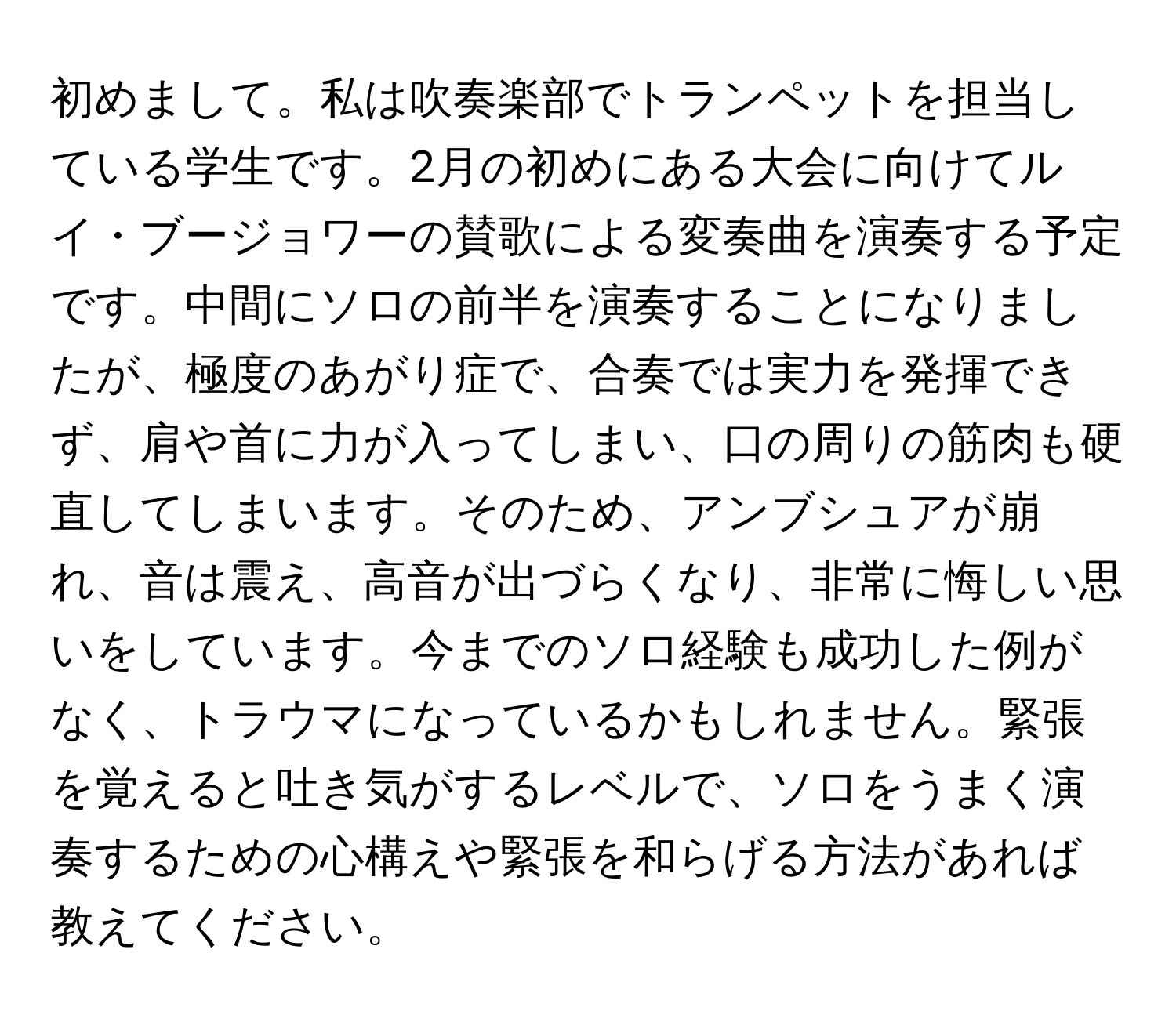 初めまして。私は吹奏楽部でトランペットを担当している学生です。2月の初めにある大会に向けてルイ・ブージョワーの賛歌による変奏曲を演奏する予定です。中間にソロの前半を演奏することになりましたが、極度のあがり症で、合奏では実力を発揮できず、肩や首に力が入ってしまい、口の周りの筋肉も硬直してしまいます。そのため、アンブシュアが崩れ、音は震え、高音が出づらくなり、非常に悔しい思いをしています。今までのソロ経験も成功した例がなく、トラウマになっているかもしれません。緊張を覚えると吐き気がするレベルで、ソロをうまく演奏するための心構えや緊張を和らげる方法があれば教えてください。