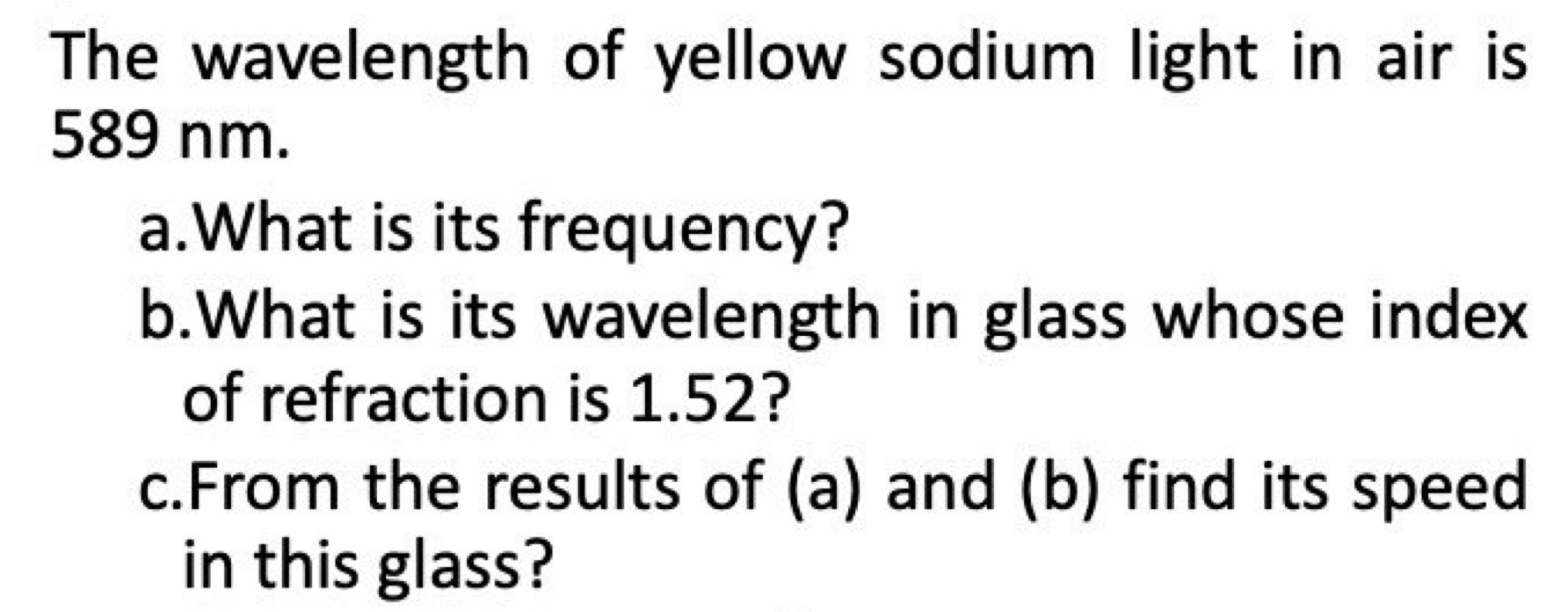 The wavelength of yellow sodium light in air is
589 nm. 
a.What is its frequency? 
b.What is its wavelength in glass whose index 
of refraction is 1.52? 
c.From the results of (a) and (b) find its speed 
in this glass?