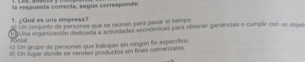 Lée, ananza y compiór
la respuesta correcta, según corresponda:
1. ¿Qué es una empresa?
a) Un conjunto de personas que se reúnen para pasar el tiempo.
b) Una organización dedicada a actividades económicas para obtener ganancias o cumplir con un objeti
social
c) Un grupo de personas que trabajan sin ningún fin específico.
d) Un lugar donde se venden productos sin fines comerciales.