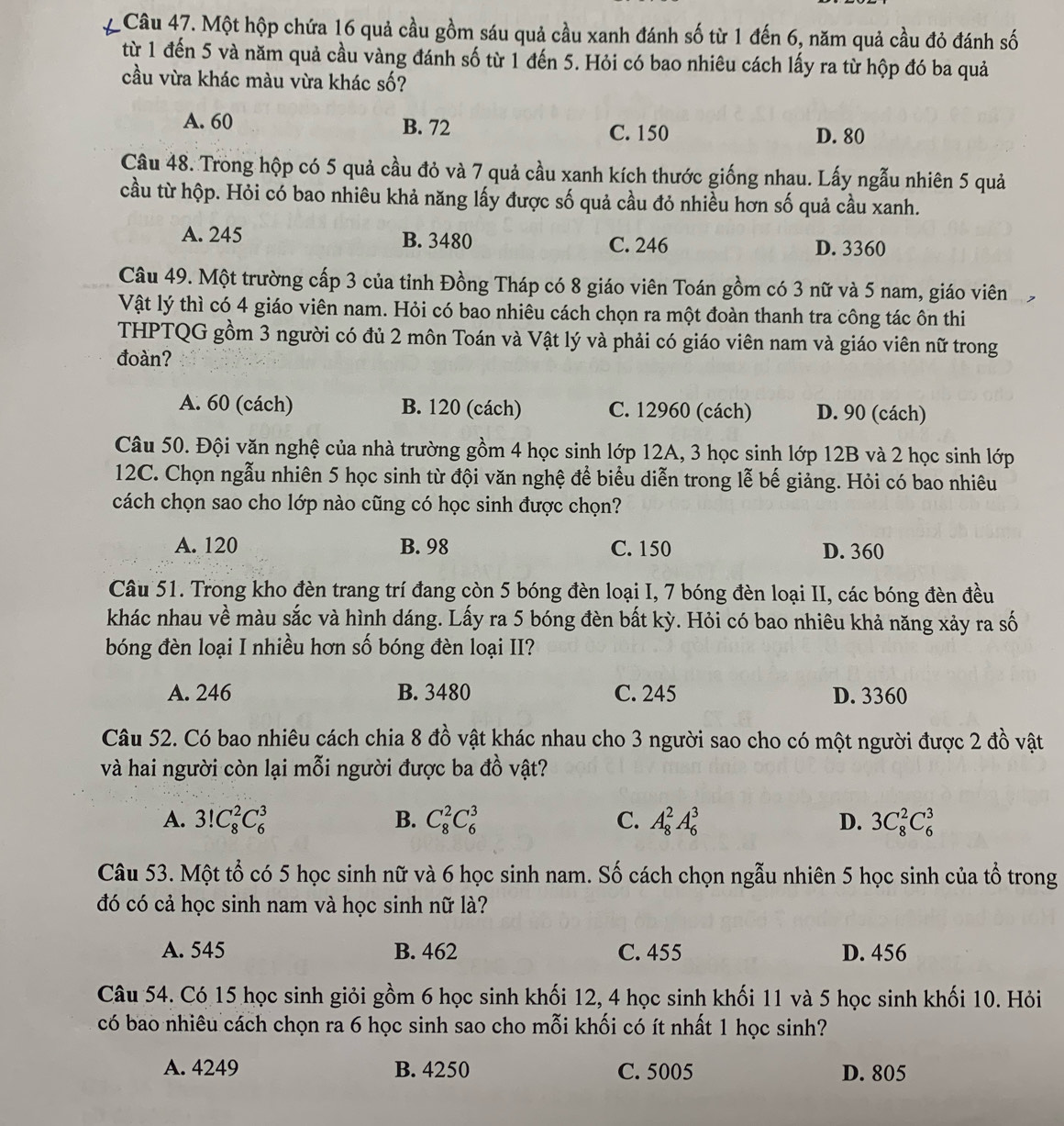 ' Câu 47. Một hộp chứa 16 quả cầu gồm sáu quả cầu xanh đánh số từ 1 đến 6, năm quả cầu đỏ đánh số
từ 1 đến 5 và năm quả cầu vàng đánh số từ 1 đến 5. Hỏi có bao nhiêu cách lấy ra từ hộp đó ba quả
cầu vừa khác màu vừa khác số?
A. 60 B. 72 C. 150 D. 80
Câu 48. Trong hộp có 5 quả cầu đỏ và 7 quả cầu xanh kích thước giống nhau. Lấy ngẫu nhiên 5 quả
cầu từ hộp. Hỏi có bao nhiêu khả năng lấy được số quả cầu đỏ nhiều hơn số quả cầu xanh.
A. 245 B. 3480 C. 246 D. 3360
Câu 49. Một trường cấp 3 của tỉnh Đồng Tháp có 8 giáo viên Toán gồm có 3 nữ và 5 nam, giáo viên
Vật lý thì có 4 giáo viên nam. Hỏi có bao nhiêu cách chọn ra một đoàn thanh tra công tác ôn thi
THPTQG gồm 3 người có đủ 2 môn Toán và Vật lý và phải có giáo viên nam và giáo viên nữ trong
đoàn?
A. 60 (cách) B. 120 (cách) C. 12960 (cách) D. 90 (cách)
Câu 50. Đội văn nghệ của nhà trường gồm 4 học sinh lớp 12A, 3 học sinh lớp 12B và 2 học sinh lớp
12C. Chọn ngẫu nhiên 5 học sinh từ đội văn nghệ để biểu diễn trong lễ bế giảng. Hỏi có bao nhiêu
cách chọn sao cho lớp nào cũng có học sinh được chọn?
A. 120 B. 98 C. 150 D. 360
Câu 51. Trong kho đèn trang trí đang còn 5 bóng đèn loại I, 7 bóng đèn loại II, các bóng đèn đều
khác nhau về màu sắc và hình dáng. Lấy ra 5 bóng đèn bất kỳ. Hỏi có bao nhiêu khả năng xảy ra số
bóng đèn loại I nhiều hơn số bóng đèn loại II?
A. 246 B. 3480 C. 245 D. 3360
Câu 52. Có bao nhiêu cách chia 8 đồ vật khác nhau cho 3 người sao cho có một người được 2 đồ vật
và hai người còn lại mỗi người được ba đồ vật?
A. 3!C_8^2C_6^3 B. C_8^2C_6^3 C. A_8^2A_6^3 D. 3C_8^2C_6^3
Câu 53. Một tổ có 5 học sinh nữ và 6 học sinh nam. Số cách chọn ngẫu nhiên 5 học sinh của tổ trong
đó có cả học sinh nam và học sinh nữ là?
A. 545 B. 462 C. 455 D. 456
Câu 54. Có 15 học sinh giỏi gồm 6 học sinh khối 12, 4 học sinh khối 11 và 5 học sinh khối 10. Hỏi
có bao nhiêu cách chọn ra 6 học sinh sao cho mỗi khối có ít nhất 1 học sinh?
A. 4249 B. 4250 C. 5005 D. 805