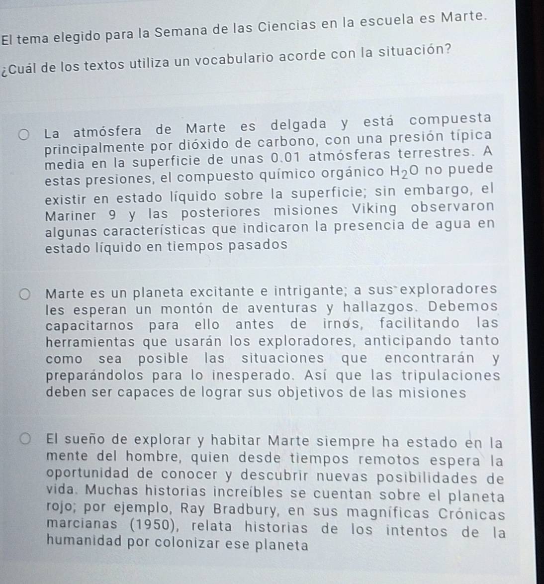 El tema elegido para la Semana de las Ciencias en la escuela es Marte. 
¿Cuál de los textos utiliza un vocabulario acorde con la situación? 
La atmósfera de Marte es delgada y está compuesta 
principalmente por dióxido de carbono, con una presión típica 
media en la superficie de unas 0.01 atmósferas terrestres. A 
estas presiones, el compuesto químico orgánico H_2O no puede 
existir en estado líquido sobre la superficie; sin embargo, el 
Mariner 9 y las posteriores misiones Viking observaron 
algunas características que indicaron la presencia de agua en 
estado líquido en tiempos pasados 
Marte es un planeta excitante e intrigante; a sus exploradores 
les esperan un montón de aventuras y hallazgos. Debemos 
capacitarnos para ello antes de irnos, facilitando las 
herramientas que usarán los exploradores, anticipando tanto 
como sea posible las situaciones que encontrarán y 
preparándolos para lo inesperado. Así que las tripulaciones 
deben ser capaces de lograr sus objetivos de las misiones 
El sueño de explorar y habitar Marte siempre ha estado en la 
mente del hombre, quien desde tiempos remotos espera la 
oportunidad de conocer y descubrir nuevas posibilidades de 
vida. Muchas historias increíbles se cuentan sobre el planeta 
rojo; por ejemplo, Ray Bradbury, en sus magníficas Crónicas 
marcianas (1950), relata historias de los intentos de la 
humanidad por colonizar ese planeta