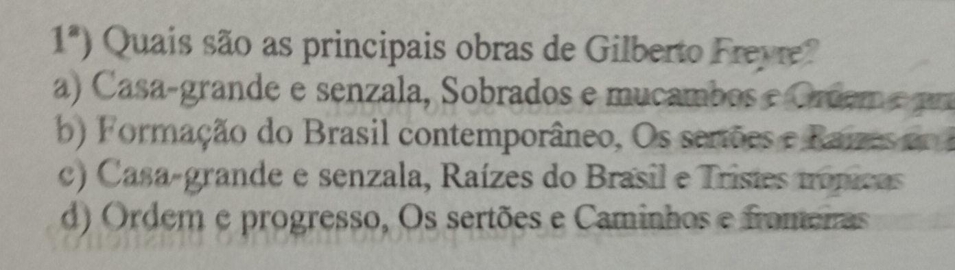 1^a) Quais são as principais obras de Gilberto Freyre?
a) Casa-grande e senzala, Sobrados e mucambos e Grdem e pm
b) Formação do Brasil contemporâneo, Os serões e Raizes do
c) Casa-grande e senzala, Raízes do Brasil e Trisies nonicas
d) Ordem e progresso, Os sertões e Caminhos e fromeras