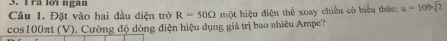 Irà lớï ngàn 
Câu 1. Đặt vào hai đầu điện trở R=50Omega một hiệu điện thế xoay chiều có biểu thức: u=100sqrt(2)
cos100πt (V). Cường độ dòng điện hiệu dụng giá trị bao nhiêu Ampe?