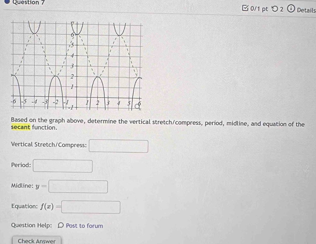 つ 2 Details 
Based on the graph above, determine the vertical stretch/compress, period, midline, and equation of the 
secant function. 
Vertical Stretch/Compress: □ 
Period: □ 
Midline: y=□
Equation: f(x)=□
Question Help: D Post to forum 
Check Answer