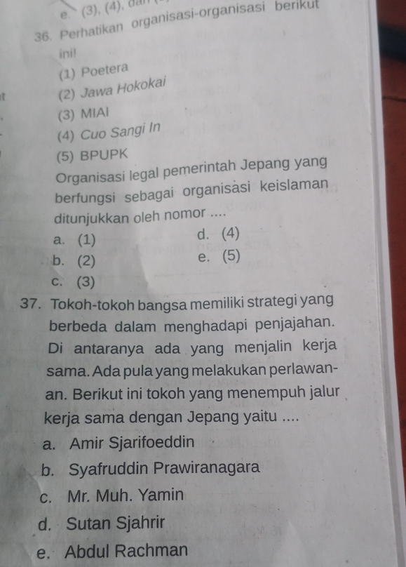 (3), (4), dan
36. Perhatikan organisasi-organisasi berikut
ini!
(1) Poetera
(2) Jawa Hokokai
(3) MIAl
(4) Cuo Sangi In
(5) BPUPK
Organisasi legal pemerintah Jepang yang
berfungsi sebagai organisäsi keislaman
ditunjukkan oleh nomor ....
a. (1) d. (4)
b. (2)
e.(5)
c. (3)
37. Tokoh-tokoh bangsa memiliki strategi yang
berbeda dalam menghadapi penjajahan.
Di antaranya ada yang menjalin kerja
sama. Ada pula yang melakukan perlawan-
an. Berikut ini tokoh yang menempuh jalur
kerja sama dengan Jepang yaitu ....
a. Amir Sjarifoeddin
b. Syafruddin Prawiranagara
c. Mr. Muh. Yamin
d. Sutan Sjahrir
e. Abdul Rachman