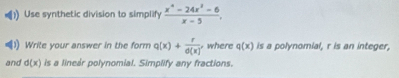 Use synthetic division to simplify  (x^4-24x^2-6)/x-5 , 
Write your answer in the form q(x)+ r/d(x)  , where q(x) is a polynomial, r is an integer, 
and d(x) is a linear polynomial. Simplify any fractions.