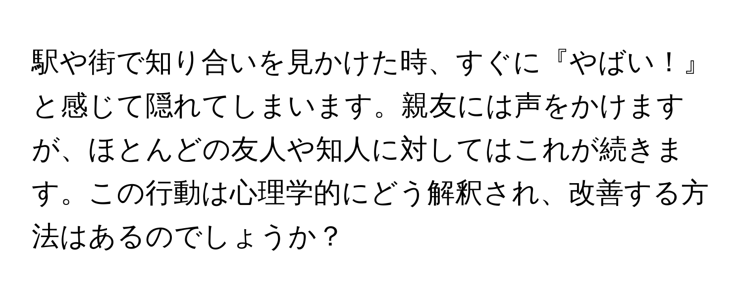 駅や街で知り合いを見かけた時、すぐに『やばい！』と感じて隠れてしまいます。親友には声をかけますが、ほとんどの友人や知人に対してはこれが続きます。この行動は心理学的にどう解釈され、改善する方法はあるのでしょうか？