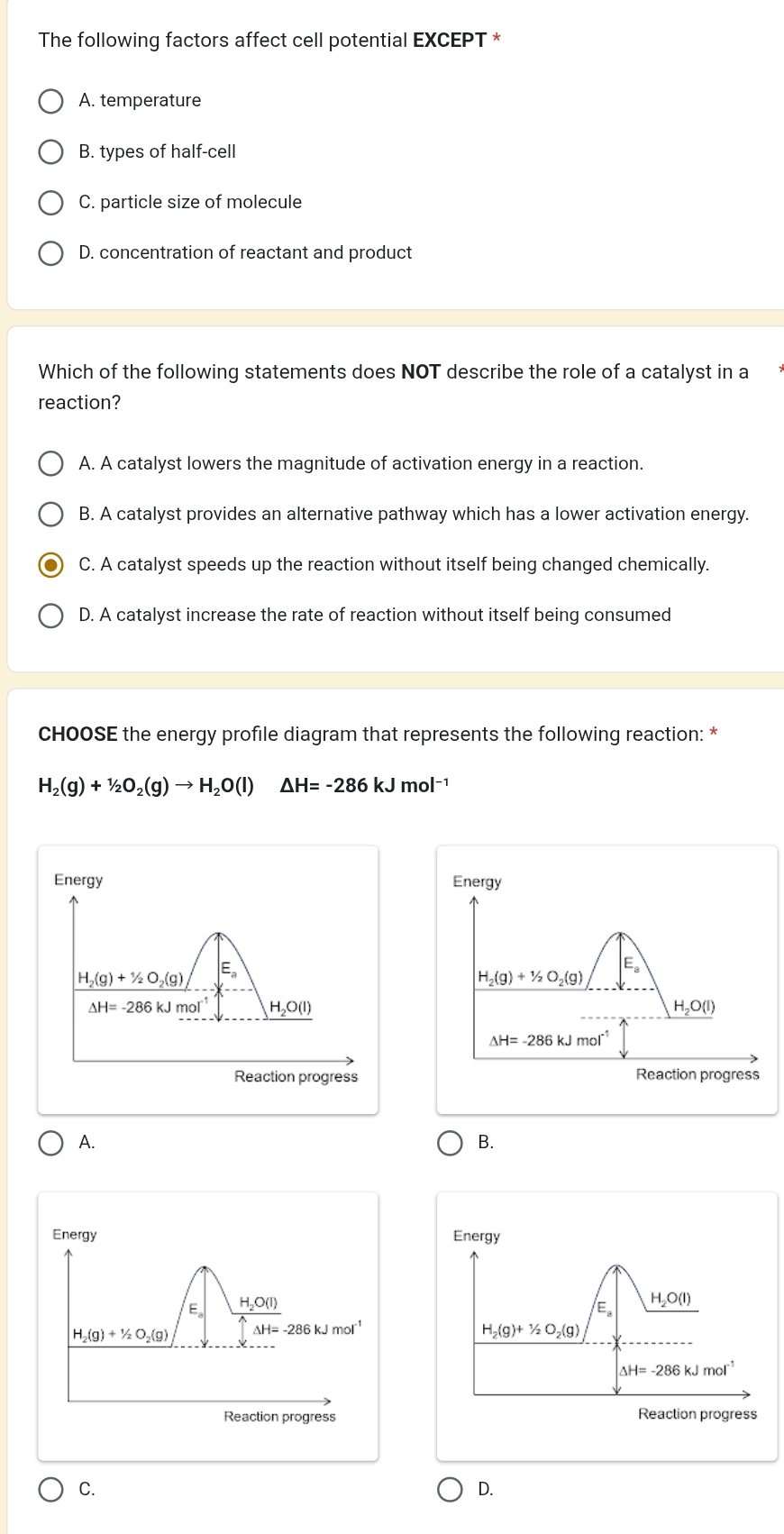 The following factors affect cell potential EXCEPT *
A. temperature
B. types of half-cell
C. particle size of molecule
D. concentration of reactant and product
Which of the following statements does NOT describe the role of a catalyst in a
reaction?
A. A catalyst lowers the magnitude of activation energy in a reaction.
B. A catalyst provides an alternative pathway which has a lower activation energy.
C. A catalyst speeds up the reaction without itself being changed chemically.
D. A catalyst increase the rate of reaction without itself being consumed
CHOOSE the energy profile diagram that represents the following reaction: *
H_2(g)+1/2O_2(g)to H_2O(l) △ H=-286kJmol^(-1)
Energy Energy
H_2(g)+1/2O_2(g) E。
Ea
H_2(g)+1/2O_2(g)
Delta H=-286kJmol^(-1) H_2O(l)
H_2O(l)
△ H=-286kJmol^(-1)
Reaction progress Reaction progress
A.
B.
Energy 
E H_2O(
H_2(g)+1/2O_2(g) AH、 -286kJmol^(-1)
Reaction progress
C.
D.