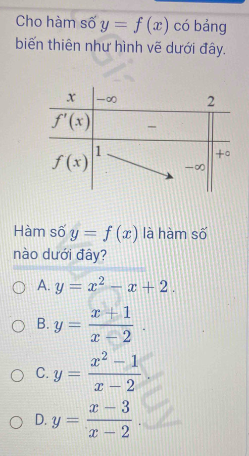 Cho hàm số y=f(x) có bảng
biến thiên như hình vẽ dưới đây.
Hàm số y=f(x) là hàm số
nào dưới đây?
A. y=x^2-x+2.
B. y= (x+1)/x-2 .
C. y= (x^2-1)/x-2 
D. y= (x-3)/x-2 