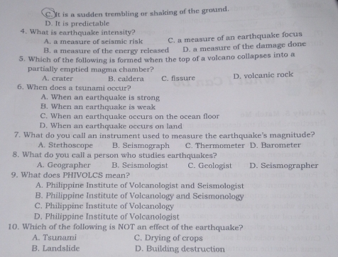 C. It is a sudden trembling or shaking of the ground.
D. It is predictable
4. What is earthquake intensity?
A. a measure of seismic risk C. a measure of an earthquake focus
B. a measure of the energy released D. a measure of the damage done
5. Which of the following is formed when the top of a volcano collapses into a
partially emptied magma chamber?
A. crater B. caldera C. fissure D. volcanic rock
6. When does a tsunami occur?
A. When an earthquake is strong
B. When an earthquake is weak
C. When an earthquake occurs on the ocean floor
D. When an earthquake occurs on land
7. What do you call an instrument used to measure the earthquake's magnitude?
A. Stethoscope B. Seismograph C. Thermometer D. Barometer
8. What do you call a person who studies earthquakes?
A. Geographer B. Seismologist C. Geologist D. Seismographer
9. What does PHIVOLCS mean?
A. Philippine Institute of Volcanologist and Seismologist
B. Philippine Institute of Volcanology and Seismonology
C. Philippine Institute of Volcanology
D. Philippine Institute of Volcanologist
10. Which of the following is NOT an effect of the earthquake?
A. Tsunami C. Drying of crops
B. Landslide D. Building destruction