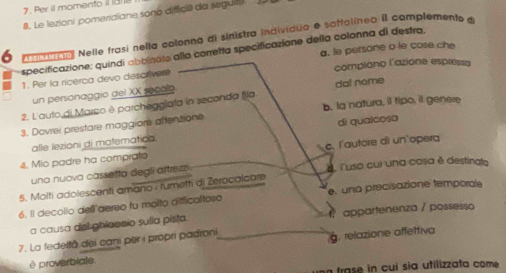 Per il momento il late
8. Le lezioni pomeridiane sono difficill da seguire.
6 od ma Nelle frasi nella colonna di sinistra individua e saftalinea iI complemento d
a. le persone o le cose che
specificazione; quindi abbinalo alla corretta specificazione della colonna di destra.
compiono l'azione espressa
1. Per la ricerca devo descrivere
un personaggio del XX secalo
da! nome
b. la natura, il tipo, it genere
2. L'auto di Marco è parchegglata in seconda fila.
3. Dovrei prestare maggiore attenzione
alle lezioni di matematica. dì qualcosa
4. Mio padre ha comprato c. l'autore di un opera
una nuova cassetta degli aftrezzi luso cui una cosa é destinata
e. una precisazione temporale
5. Molti adolescenti amano i tumetti di Zerocolcare
6. Il decollo dell aereo fu molto difficaltoso
a causa del ghiaccio sulla pista. appartenenza / possesso
7. La fedeltà dei cani per i propri padroni
è proverbiale. g. relazione affettiva
a frase in cuí sia utilizzata come