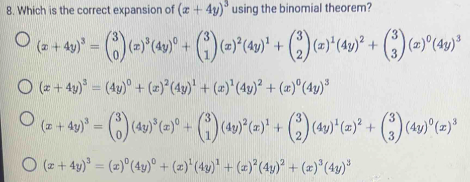 Which is the correct expansion of (x+4y)^3 using the binomial theorem?
(x+4y)^3=beginpmatrix 3 0endpmatrix (x)^3(4y)^0+beginpmatrix 3 1endpmatrix (x)^2(4y)^1+beginpmatrix 3 2endpmatrix (x)^1(4y)^2+beginpmatrix 3 3endpmatrix (x)^0(4y)^3
(x+4y)^3=(4y)^0+(x)^2(4y)^1+(x)^1(4y)^2+(x)^0(4y)^3
(x+4y)^3=beginpmatrix 3 0endpmatrix (4y)^3(x)^0+beginpmatrix 3 1endpmatrix (4y)^2(x)^1+beginpmatrix 3 2endpmatrix (4y)^1(x)^2+beginpmatrix 3 3endpmatrix (4y)^0(x)^3
(x+4y)^3=(x)^0(4y)^0+(x)^1(4y)^1+(x)^2(4y)^2+(x)^3(4y)^3