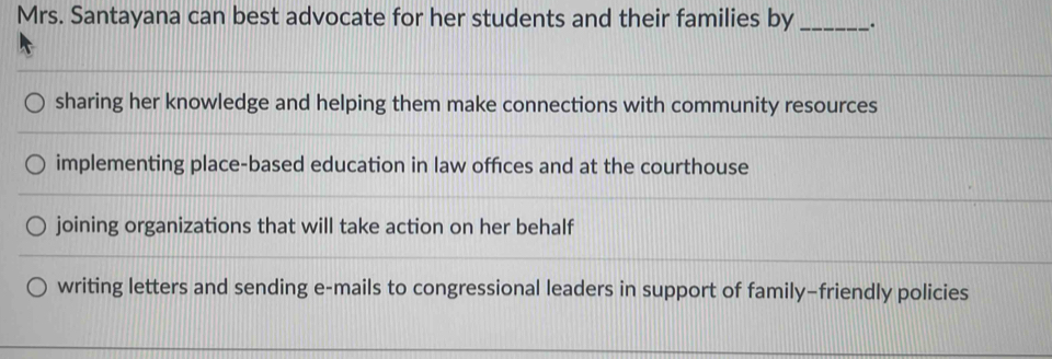 Mrs. Santayana can best advocate for her students and their families by_ .
sharing her knowledge and helping them make connections with community resources
implementing place-based education in law offices and at the courthouse
joining organizations that will take action on her behalf
writing letters and sending e-mails to congressional leaders in support of family-friendly policies