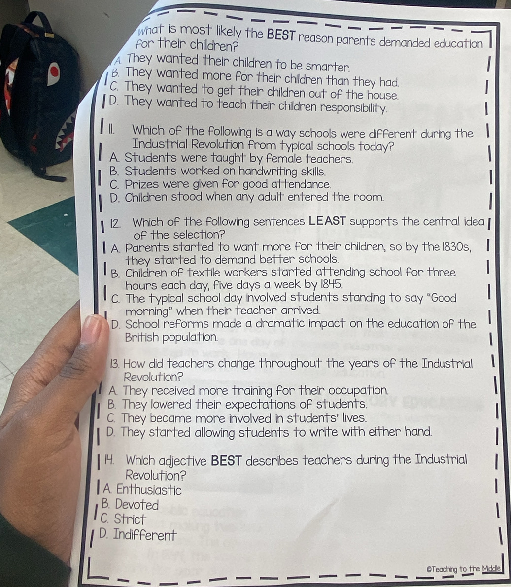 what is most likely the BEST reason parents demanded education
for their children?
A They wanted their children to be smarter.
B. They wanted more for their children than they had.
C. They wanted to get their children out of the house.
D. They wanted to teach their children responsibility.
ll. Which of the following is a way schools were different during the
Industrial Revolution from typical schools today?
A. Students were taught by female teachers.
B. Students worked on handwriting skills.
C. Prizes were given for good attendance.
D. Children stood when any adult entered the room.
12. Which of the following sentences LEAST supports the central idea
of the selection?
A. Parents started to want more for their children, so by the 1830s,
they started to demand better schools.
B. Children of textile workers started attending school for three
hours each day, five days a week by 1845.
C. The typical school day involved students standing to say “Good
morning" when their teacher arrived.
D. School reforms made a dramatic impact on the education of the
British population.
13. How did teachers change throughout the years of the Industrial
Revolution?
A. They received more training for their occupation.
B. They lowered their expectations of students.
C. They became more involved in students' lives.
D. They started allowing students to write with either hand.
14. Which adjective BEST describes teachers during the Industrial
Revolution?
A. Enthusiastic
B. Devoted
C. Strict
D. Indifferent
@Teaching to the Middle