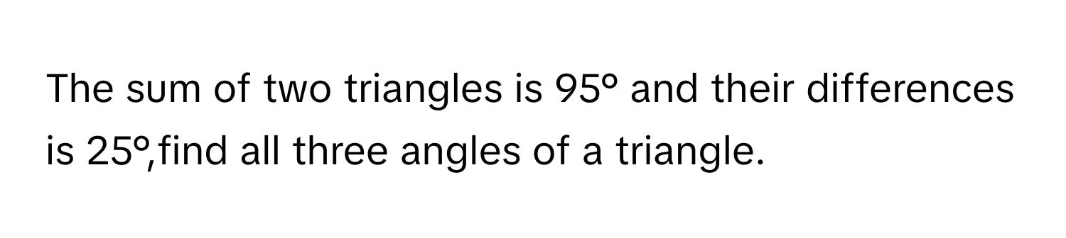 The sum of two triangles is 95° and their differences is 25°,find all three angles of a triangle.