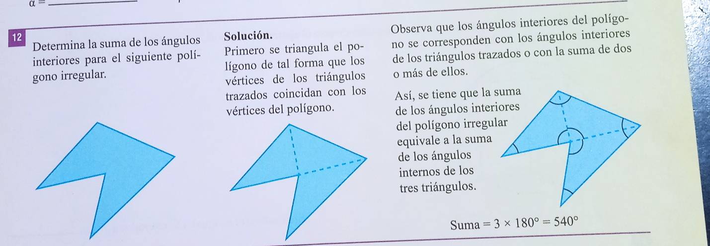 alpha = 
12 Solución. Observa que los ángulos interiores del polígo- 
Determina la suma de los ángulos 
interiores para el siguiente polí- Primero se triangula el po- no se corresponden con los ángulos interiores 
gono irregular. lígono de tal forma que los de los triángulos trazados o con la suma de dos 
vértices de los triángulos o más de ellos. 
trazados coincidan con los Así, se tiene que la suma 
vértices del polígono. 
de los ángulos interiores 
del polígono irregular 
equivale a la suma 
de los ángulos 
internos de los 
tres triángulos. 
Suma =3* 180°=540°