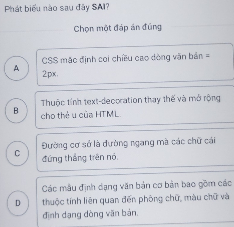 Phát biểu nào sau đây SAI?
Chọn một đáp án đúng
CSS mặc định coi chiều cao dòng văn bản =
A
2px.
Thuộc tính text-decoration thay thế và mở rộng
B
cho thẻ u của HTML.
Đường cơ sở là đường ngang mà các chữ cái
C
đứng thắng trên nó.
Các mẫu định dạng văn bản cơ bản bao gồm các
D thuộc tính liên quan đến phông chữ, màu chữ và
định dạng dòng văn bản.