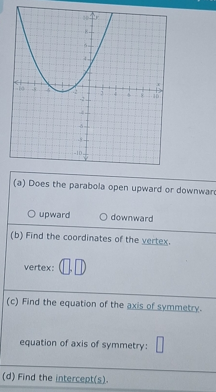 Does the parabola open upward or downwar
upward downward
(b) Find the coordinates of the vertex.
vertex: (□ ,□ )
(c) Find the equation of the axis of symmetry.
equation of axis of symmetry: □ 
(d) Find the intercept(s).