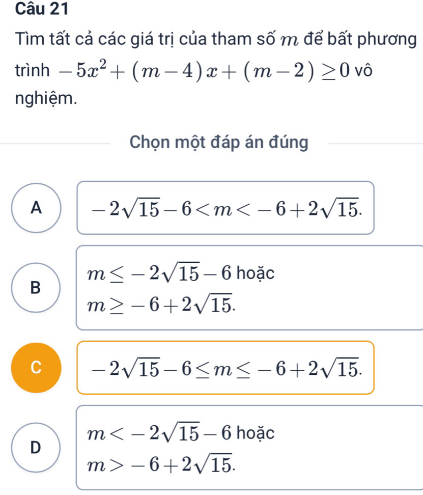 Tìm tất cả các giá trị của tham số m để bất phương
trình -5x^2+(m-4)x+(m-2)≥ 0 vô
nghiệm.
Chọn một đáp án đúng
A -2sqrt(15)-6 .
m≤ -2sqrt(15)-6 hoặc
B
m≥ -6+2sqrt(15).
C -2sqrt(15)-6≤ m≤ -6+2sqrt(15).
m hoặc
D
m>-6+2sqrt(15).