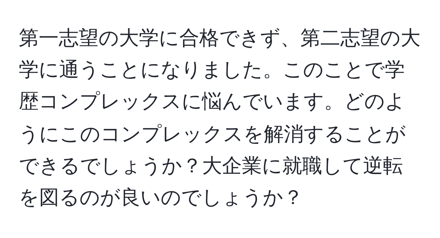 第一志望の大学に合格できず、第二志望の大学に通うことになりました。このことで学歴コンプレックスに悩んでいます。どのようにこのコンプレックスを解消することができるでしょうか？大企業に就職して逆転を図るのが良いのでしょうか？