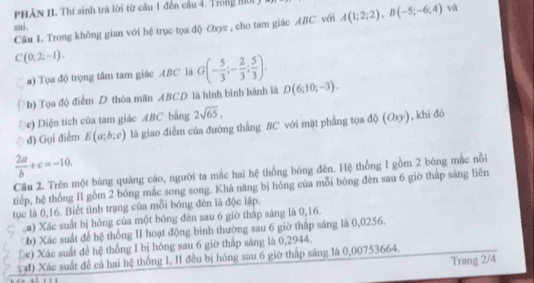 PHÀN II. Thí sinh trả lời từ cầu 1 đến cầu 4. Trong hời y 
Câu 1. Trong không gian với hệ trục tọa độ Oxyz , cho tam giác ABC với A(1;2;2), B(-5;-6;4) và 
sai.
C(0;2;-1). 
a) Tọa độ trọng tâm tam giác ABC là G(- 5/3 ; - 2/3 ;  5/3 ). 
b) Tọa độ điểm D thóa mãn ABCD là hình binh hành là D(6;10;-3). 
Đ e) Diện tích của tam giác ABC bằng 2sqrt(65). 
đ) Gọi điểm E(a;b;c) là giao điểm của đường thẳng BC với mặt phẳng tọa độ (Oxy) , khi đó
 2a/b +c=-10. 
Cầu 2. Trên một bảng quảng cáo, người ta mắc hai hệ thống bóng đèn. Hệ thống 1 gồm 2 bóng mắc nổi 
tiếp, hệ thống II gồm 2 bóng mắc song song. Khả năng bị hỏng của mỗi bóng đèn sau 6 giờ thấp sáng liên 
tục là 0,16. Biết tình trạng của mỗi bóng đèn là độc lập. 
a) Xác suất bị hòng của một bóng đèn sau 6 giờ thấp sáng là 0,16. 
b) Xác suất để hệ thống II hoạt động bình thường sau 6 giờ thấp sáng là 0,0256. 
(c) Xác suất để hệ thống I bị hỏng sau 6 giờ thấp sáng là 0,2944. 
đ) Xác suất để cả hai hệ thống I, II đều bị hỏng sau 6 giờ thấp sáng là 0,00753664. 
Trang 2/4