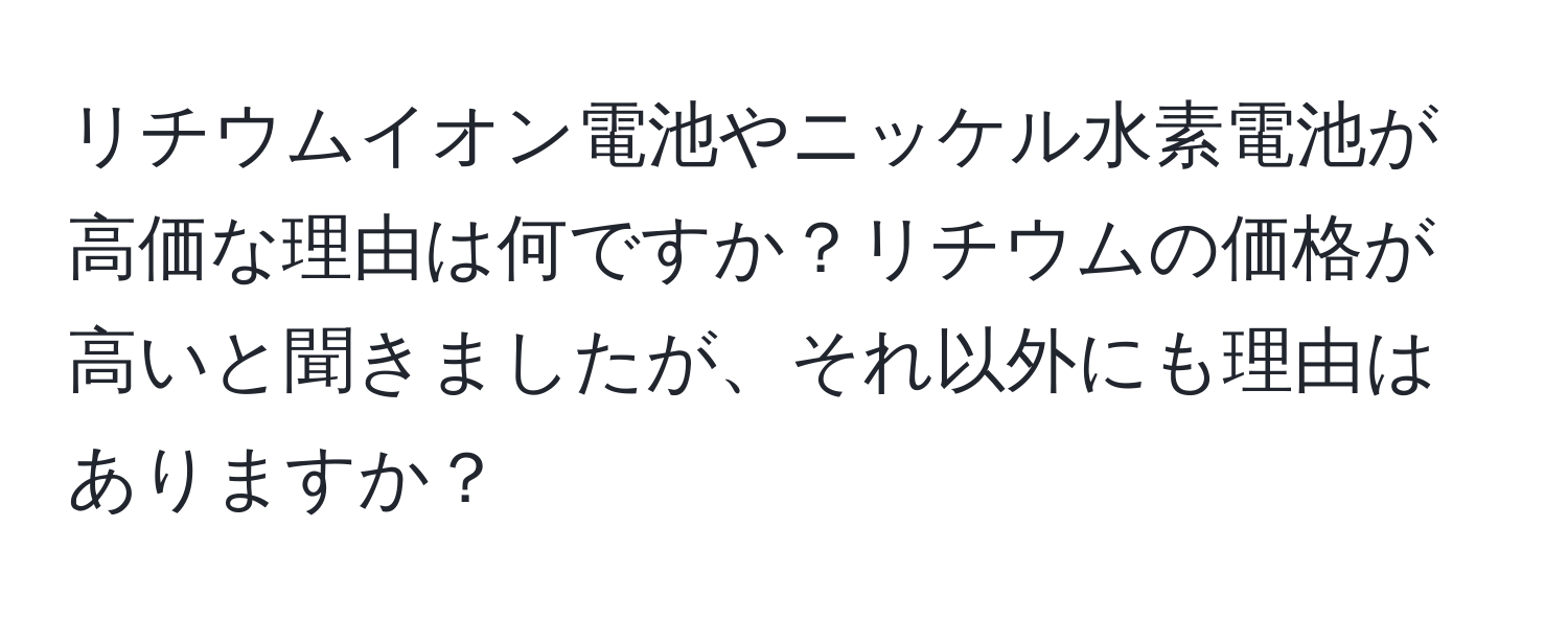 リチウムイオン電池やニッケル水素電池が高価な理由は何ですか？リチウムの価格が高いと聞きましたが、それ以外にも理由はありますか？