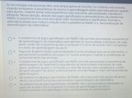 As tecnologias educacionais têm uma ampla gama de funções no contexto educacional,
visando enriquecer a experiência de ensino e aprendizagem tanto para educadores quanto
para alunos, visando tornar essa experiência mais acessível, personalizada, interativa e
eficiente. Nessa direção, através dos jogos gamificados e personalizáveis da plataforma
Matific é possível termos uma educação mais humanizadora e significativa Assinale a
alternativa abaixo que indica a relação entre a plataforma Matific e a "personalização da
aprendizagem da matemática'.
a. A plataforma de jogos gamificados da Matific não permite personalizar a experiência
de aprendizagem da matemática para atender às necessidades individuais de cada
aluno, onde não é possível ajustar o conteúdo e o ritmo de acordo com o progresso
e o estilo de aprendizagem do aluno.
b. Segundo Eugênio (2019) a personalização é uma estratégia que usa os elementos, o
pensamento e a estética dos jogos no mundo analógico, visando a modificação do
comportamento das pessoas
c A plataforma de jogos gamificados da Matific permite personalizar a experiência de
aprendizagem da matemática para atender às necessidades individuais de cada
aluno, podendo ajustar o conteúdo e o ritmo de acordo com o progresso e o estilo
aprendizagem de aprendizagem do aluno, proporcionando uma abordagem mais individualizada da
d Na plataforma de jogos gamificados da Matific não é possível criar grupos de alunos
dentro da propriã turma para personalizar a aprendizagem da matemática
e. Na plataforma de jogos gamificados da Matific não é possivel atribuir atividades ou
jogos de acordo com o progresso é o estilo de aprendizagem do aluno,
propórcionando uma abórdagem mais individualizada da aprendizagem