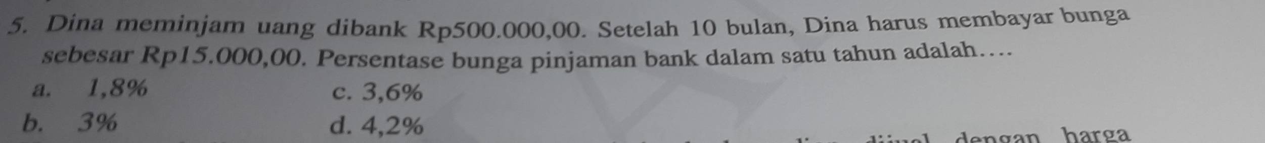 Dina meminjam uang dibank Rp500.000,00. Setelah 10 bulan, Dina harus membayar bunga
sebesar Rp15.000,00. Persentase bunga pinjaman bank dalam satu tahun adalah….
a. 1,8% c. 3,6%
b. 3% d. 4,2%
van harga