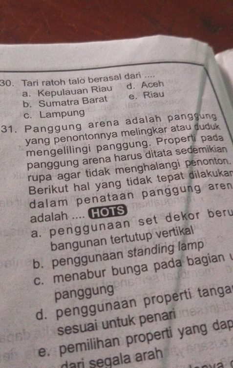 Tari ratoh talo berasal dari ....
a. Kepulauan Riau d. Aceh
b. Sumatra Barat e. Riau
c. Lampung
31. Panggung arena adalah panggung
yang penontonnya melingkar atau duduk
mengelilingi panggung. Properti pada
panggung arena harus ditata sedemikian
rupa agar tidak menghalangi penonton.
Berikut hal yang tidak tepat dilakukar
dalam penataan panggung aren 
adalah .... HOTS
a. penggunaan set dekor beru
bangunan tertutup vertikal
b. penggunaan standing lamp
c. menabur bunga pada bagian 
panggung
d. penggunaan properti tanga
sesuai untuk penari
e. pemilihan properti yang dap
dari segala arah