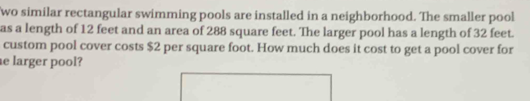 wo similar rectangular swimming pools are installed in a neighborhood. The smaller pool 
as a length of 12 feet and an area of 288 square feet. The larger pool has a length of 32 feet. 
custom pool cover costs $2 per square foot. How much does it cost to get a pool cover for 
e larger pool?