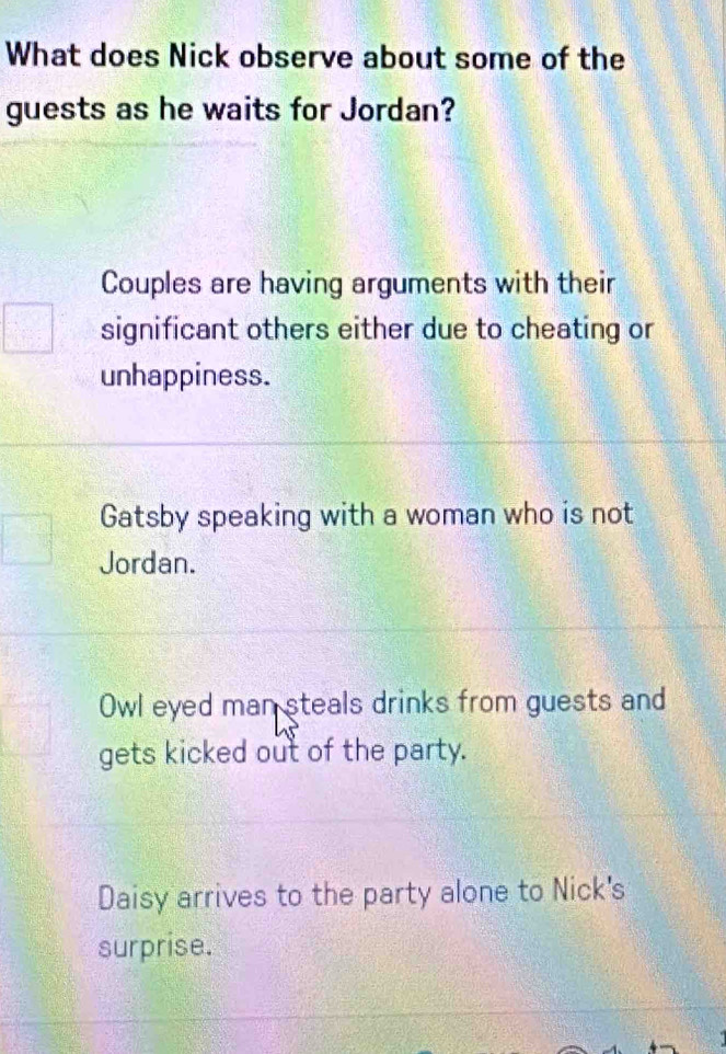 What does Nick observe about some of the
guests as he waits for Jordan?
Couples are having arguments with their
significant others either due to cheating or
unhappiness.
Gatsby speaking with a woman who is not
Jordan.
Owl eyed man steals drinks from guests and
gets kicked out of the party.
Daisy arrives to the party alone to Nick's
surprise.