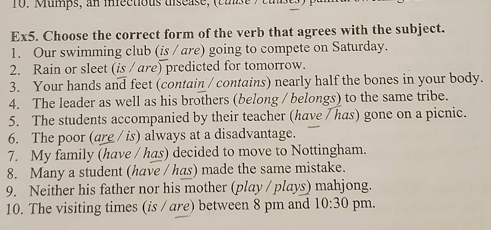 Mumps, an infectious diséase, (cause / causes ) p 
Ex5. Choose the correct form of the verb that agrees with the subject. 
1. Our swimming club (is / are) going to compete on Saturday. 
2. Rain or sleet (is / are) predicted for tomorrow. 
3. Your hands and feet (contain / contains) nearly half the bones in your body. 
4. The leader as well as his brothers (belong / belongs) to the same tribe. 
5. The students accompanied by their teacher (have / has) gone on a picnic. 
6. The poor (are / is) always at a disadvantage. 
7. My family (have / has) decided to move to Nottingham. 
8. Many a student (have / has) made the same mistake. 
9. Neither his father nor his mother (play / plays) mahjong. 
10. The visiting times (is / are) between 8 pm and 10:30 pm.