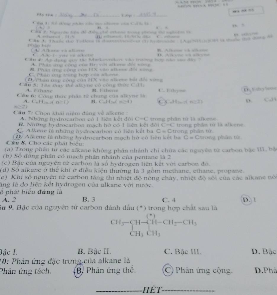 ff ú rên : _t.oqs :_
Câu 1: Số động phức cầu tạo alkene của Colh là
n s C. A
xs. 5
Cầu 2: Nguyên tiệu để đều chế nthang trong ghống ti nghiện 
A eOanol  15     o
D “ …
Cậu 3: Thuộc thứ Tolleus t8 diimmnesiver (1) lydrosde : [AgyNH)06 l tộc tử đưnc đề
pháp biệi
( À Alkane va alkene B. Alkeme vi alleme
C. Alk-1- yne và alkene D. Alikyne va allikymt
Câu 4: Ap dụng quy tác Markovnikov vào trường hợp nào sau đây ?
A. Phân ứng cộng của Brị với alkene đời xứng
B. Phân ứng cộng của HX vào alkene đổi xứng
C. Phân ứng trùng hợp của alkene
D Phân ứng cộng của HX vào alkene bắi đổi xứng
Cầu 5: Tên thay thể alkyne có công thức C:H:
A. Ethane B. Ethene C. Ethyne
D Ethylene
Cầu 6: Công thức phân tử chung của alkyne là
A. C_nH_2n-2(n≥ 1) B. C_nH_2n(n≥ 4) CC H_2n-2( n≥ 2) D. CaH
n≥ 2)
Câu 7: Chọn khái niệm đúng về alkene :
A. Những hydrocarbon có 1 liên kết đôi C=C trong phân tử là alkene.
B. Những hydrocarbon mạch hở có 1 liên kết đôi C=C trong phân từ là alkene.
C. Alkene là những hydrocarbon có liên kết ba C=C trong phân tử
D. Alkene là những hydrocarbon mạch hở có liên kết ba C= Ctrong phân tứ.
Câu 8. Cho các phát biểu:
(a) Trong phân tử các alkane không phân nhánh chi chứa các nguyên tử carbon bậc III, bật
(b) Số đồng phân có mạch phân nhánh của pentane là 2
(c) Bậc của nguyên tử carbon là số hydrogen liên kết với carbon đó.
(d) Số alkane ở thể khí ở điều kiện thường là 3 gồm methane, ethane, propane.
(e) Khi số nguyên tử carbon tăng thì nhiệt độ nóng chảy, nhiệt độ sối của các alkane nói
lăng là do liên kết hydrogen của alkane với nước.
ố phát biểu đúng là
A. 2 B. 3 C. 4 D. 1
Ấu 9. Bậc của nguyên tử carbon đánh dấu (*) trong hợp chất sau là
beginarrayr CH_3-CH-CH_2-CH_3 CH_3CH_3endarray
Bậc I. B. Bậc II. C. Bậc III. D. Bậc
10: Phản ứng đặc trưng của alkane là
Phản ứng tách. B. Phản ứng thể. C) Phản ứng cộng, D.Phả
_HếT_