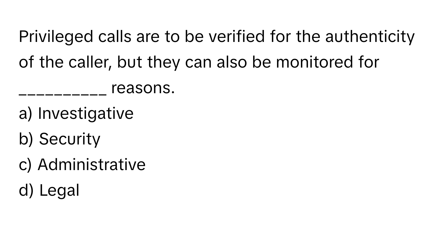 Privileged calls are to be verified for the authenticity of the caller, but they can also be monitored for __________ reasons.

a) Investigative 
b) Security 
c) Administrative 
d) Legal