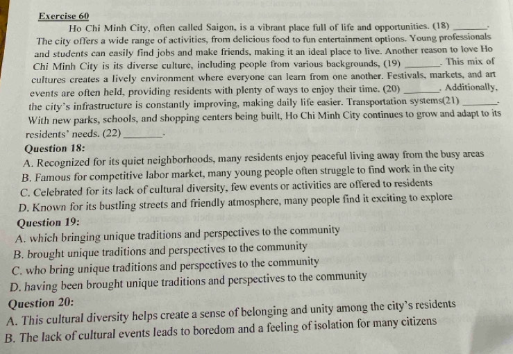 Ho Chi Minh City, often called Saigon, is a vibrant place full of life and opportunities. (18) _.
The city offers a wide range of activities, from delicious food to fun entertainment options. Young professionals
and students can easily find jobs and make friends, making it an ideal place to live. Another reason to love Ho
Chi Minh City is its diverse culture, including people from various backgrounds, (19) _. This mix of
cultures creates a lively environment where everyone can learn from one another. Festivals, markets, and art
events are often held, providing residents with plenty of ways to enjoy their time. (20) _. Additionally,
the city’s infrastructure is constantly improving, making daily life easier. Transportation systems(21) _.
With new parks, schools, and shopping centers being built, Ho Chi Minh City continues to grow and adapt to its
residents’ needs. (22) _.
Question 18:
A. Recognized for its quiet neighborhoods, many residents enjoy peaceful living away from the busy areas
B. Famous for competitive labor market, many young people often struggle to find work in the city
C. Celebrated for its lack of cultural diversity, few events or activities are offered to residents
D. Known for its bustling streets and friendly atmosphere, many people find it exciting to explore
Question 19:
A. which bringing unique traditions and perspectives to the community
B. brought unique traditions and perspectives to the community
C. who bring unique traditions and perspectives to the community
D. having been brought unique traditions and perspectives to the community
Question 20:
A. This cultural diversity helps create a sense of belonging and unity among the city’s residents
B. The lack of cultural events leads to boredom and a feeling of isolation for many citizens