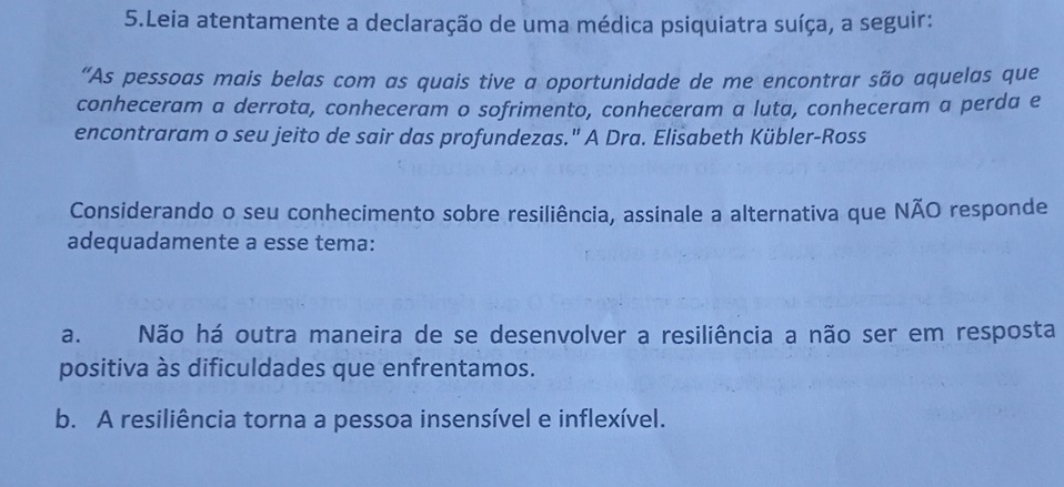 Leia atentamente a declaração de uma médica psiquiatra suíça, a seguir:
“As pessoas mais belas com as quais tive a oportunidade de me encontrar são aquelas que
conheceram a derrota, conheceram o sofrimento, conheceram a luta, conheceram a perda e
encontraram o seu jeito de sair das profundezas." A Dra. Elisabeth Kübler-Ross
Considerando o seu conhecimento sobre resiliência, assinale a alternativa que NÃO responde
adequadamente a esse tema:
a. Não há outra maneira de se desenvolver a resiliência a não ser em resposta
positiva às dificuldades que enfrentamos.
b. A resiliência torna a pessoa insensível e inflexível.