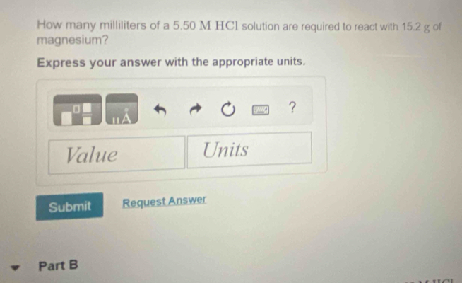 How many milliliters of a 5.50 M HCI solution are required to react with 15.2 g of 
magnesium? 
Express your answer with the appropriate units. 
? 
Value Units 
Submit Request Answer 
Part B