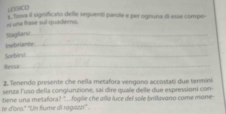 LESSICO 
1. Trova il significato delle seguenti parole e per ognuna di esse compo- 
ni una frase sul quaderno. 
Stagliarsi:_ 
Inebriante_ 
_ 
Sarbirsi:_ 
Ressa: 
_ 
2. Tenendo presente che nella metafora vengono accostati due termini 
senza l’uso della congiunzione, sai dire quale delle due espressioni con- 
tiene una metafora? “.foglie che alla luce del sole brillavano come mone- 
te d’oro.” “Un fiume di ragazzi” .