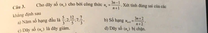 Cho dãy shat O(u_n) cho bởi công thức u_n= (3n-1)/n+1 . Xét tính đúng sai của các
khẳng định sau
a) Năm số hạng đầu là  5/3 ; 2;  12/5 ; 7;  7/3 . b) Số hạng u_n+1= (3n+2)/n+2 .
c) Dãy shat o(u_n) là dãy giảm. d) Dãy số (u_n) bị chặn.