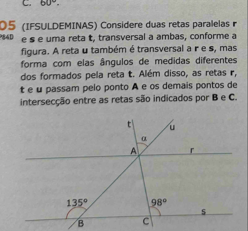 60°.
05 (IFSULDEMINAS) Considere duas retas paralelas r
84D e s e uma reta t, transversal a ambas, conforme a
figura. A reta u também é transversal a r e s, mas
forma com elas ângulos de medidas diferentes
dos formados pela reta t. Além disso, as retas r,
t e u passam pelo ponto A e os demais pontos de
intersecção entre as retas são indicados por B e C.