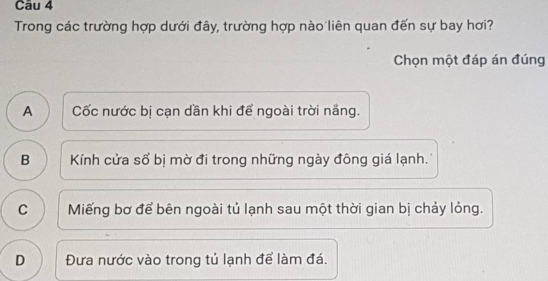 Trong các trường hợp dưới đây, trường hợp nào liên quan đến sự bay hơi?
Chọn một đáp án đúng
A Cốc nước bị cạn dần khi để ngoài trời nắng.
B Kính cửa sổ bị mờ đi trong những ngày đông giá lạnh.
C Miếng bơ để bên ngoài tủ lạnh sau một thời gian bị chảy lỏng.
D Đưa nước vào trong tủ lạnh để làm đá.