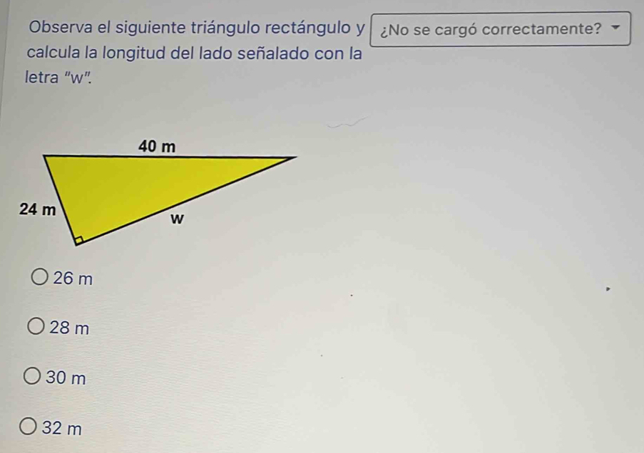 Observa el siguiente triángulo rectángulo y ¿No se cargó correctamente?
calcula la longitud del lado señalado con la
letra “ w ”.
26 m
28 m
30 m
32 m