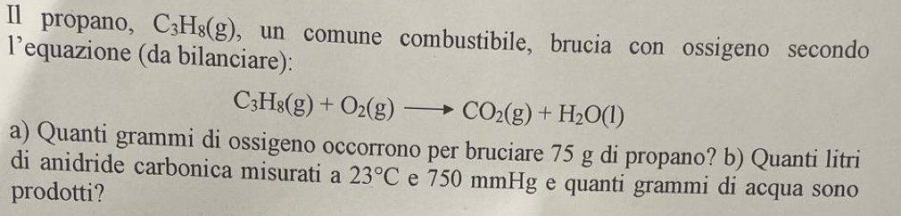 Il propano, C_3H_8(g) , un comune combustibile, brucia con ossigeno secondo 
l’equazione (da bilanciare):
C_3H_8(g)+O_2(g)to CO_2(g)+H_2O(l)
a) Quanti grammi di ossigeno occorrono per bruciare 75 g di propano? b) Quanti litri 
di anidride carbonica misurati a 23°C e 750 mmHg e quanti grammi di acqua sono 
prodotti?