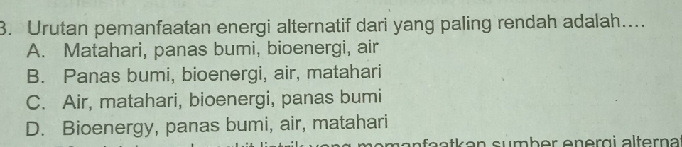 Urutan pemanfaatan energi alternatif dari yang paling rendah adalah....
A. Matahari, panas bumi, bioenergi, air
B. Panas bumi, bioenergi, air, matahari
C. Air, matahari, bioenergi, panas bumi
D. Bioenergy, panas bumi, air, matahari
manfaatkan sümber energi alterna: